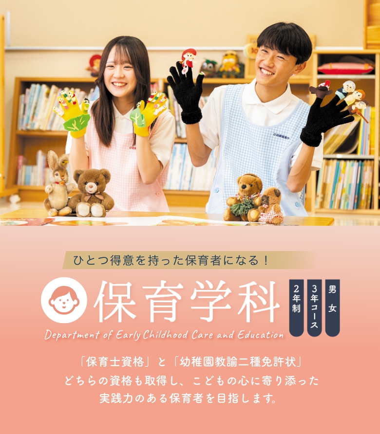 保育学科 2年制 3年コース 男女 「保育士資格」と「幼稚園教諭二種免許状」どちらの資格も取得し、こどもの心に寄り添った実践力のある保育者を目指します。