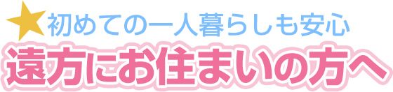 遠方にお住まいの方へ 初めての一人暮らしも安心