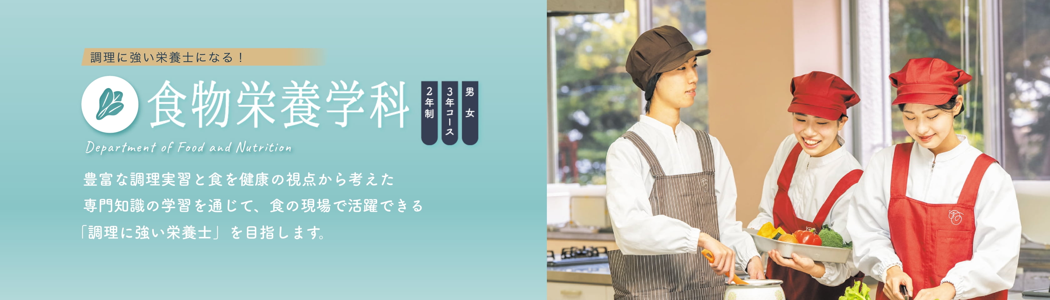 食物栄養学科 2年制 3年コース 男女 豊富な調理実習と食を健康の視点から考えた専門知識の学習を通じて、食の現場で活躍できる「調理に強い栄養士」を目指します。