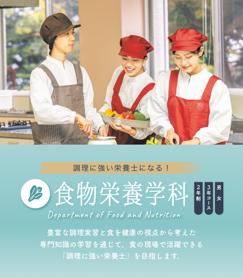 食物栄養学科 2年制 3年コース 男女 豊富な調理実習と食を健康の視点から考えた専門知識の学習を通じて、食の現場で活躍できる「調理に強い栄養士」を目指します。
